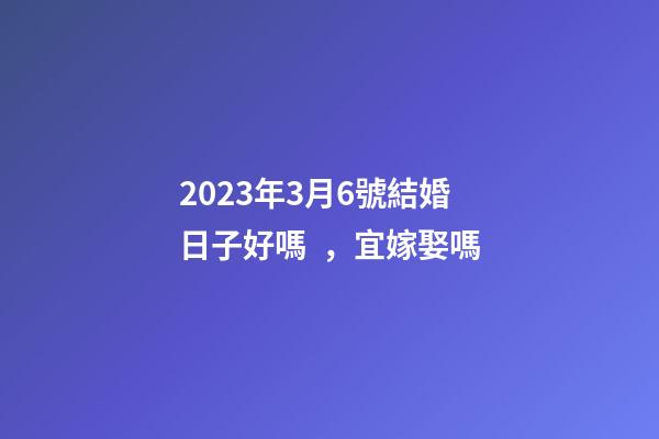 2023年3月6號結婚日子好嗎，宜嫁娶嗎